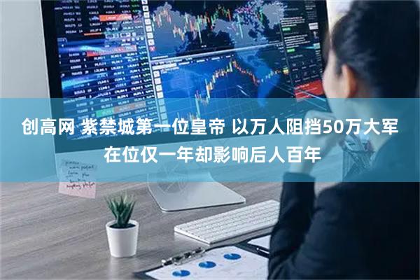 创高网 紫禁城第一位皇帝 以万人阻挡50万大军 在位仅一年却影响后人百年