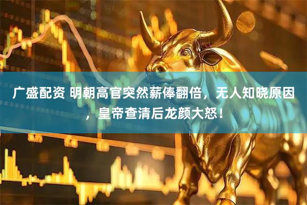 广盛配资 明朝高官突然薪俸翻倍，无人知晓原因，皇帝查清后龙颜大怒！