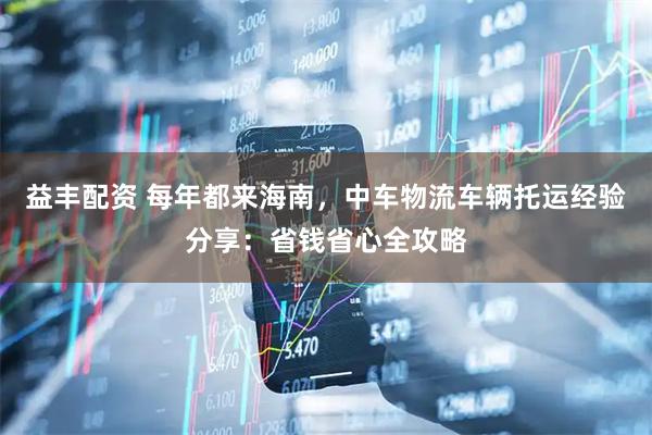 益丰配资 每年都来海南，中车物流车辆托运经验分享：省钱省心全攻略
