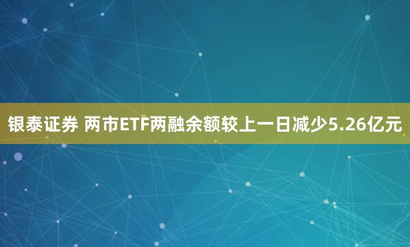 银泰证券 两市ETF两融余额较上一日减少5.26亿元