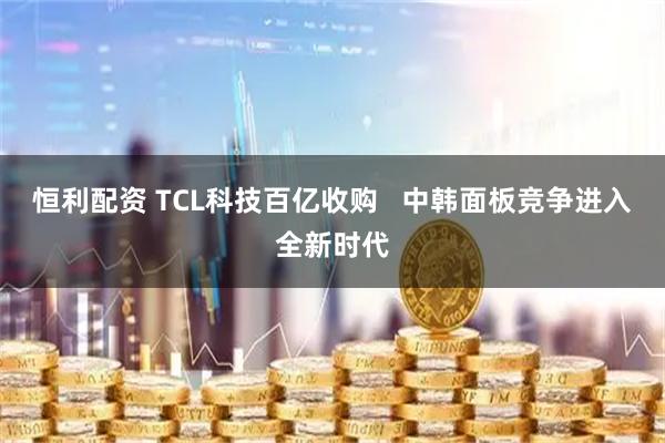 恒利配资 TCL科技百亿收购   中韩面板竞争进入全新时代