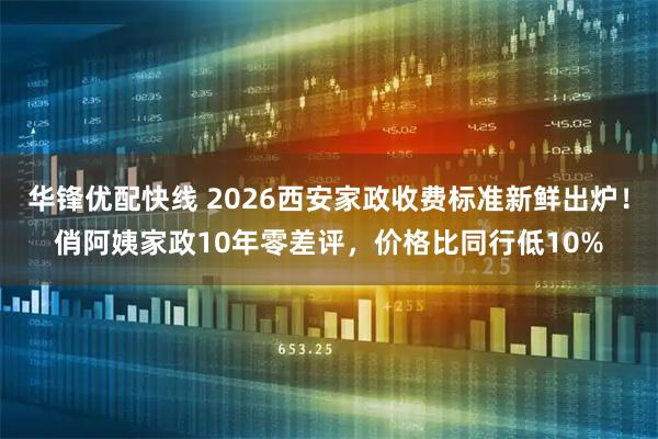 华锋优配快线 2026西安家政收费标准新鲜出炉！俏阿姨家政10年零差评，价格比同行低10%