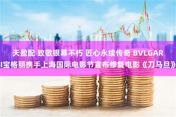 天盈配 致敬银幕不朽 匠心永续传奇 BVLGARI宝格丽携手上海国际电影节宣布修复电影《刀马旦》