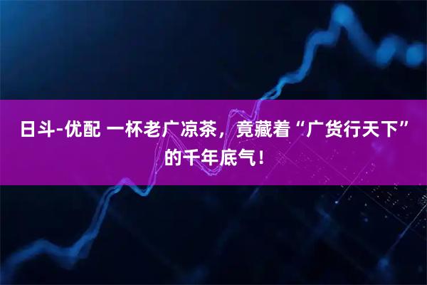 日斗-优配 一杯老广凉茶，竟藏着“广货行天下”的千年底气！