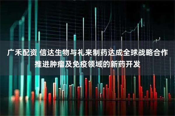 广禾配资 信达生物与礼来制药达成全球战略合作推进肿瘤及免疫领域的新药开发