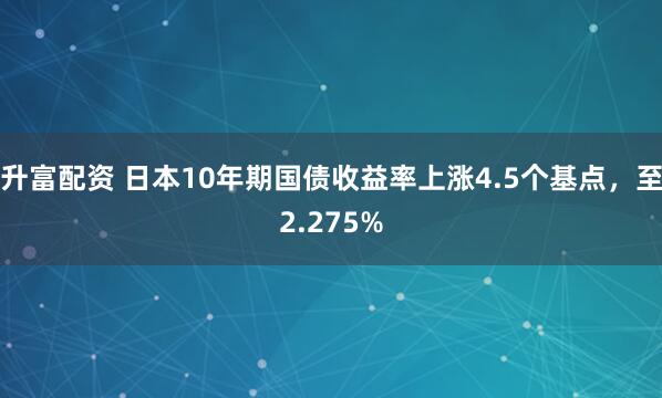 升富配资 日本10年期国债收益率上涨4.5个基点，至2.275%
