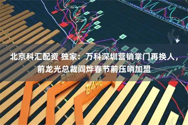 北京科汇配资 独家：万科深圳营销掌门再换人，前龙光总裁阎烨春节前压哨加盟