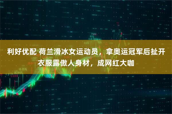 利好优配 荷兰滑冰女运动员，拿奥运冠军后扯开衣服露傲人身材，成网红大咖