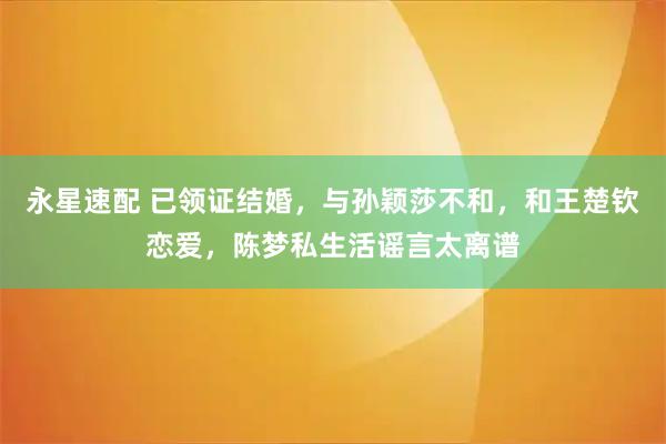 永星速配 已领证结婚，与孙颖莎不和，和王楚钦恋爱，陈梦私生活谣言太离谱