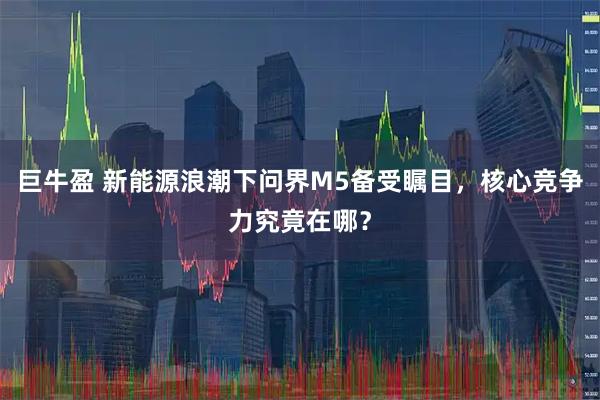 巨牛盈 新能源浪潮下问界M5备受瞩目，核心竞争力究竟在哪？