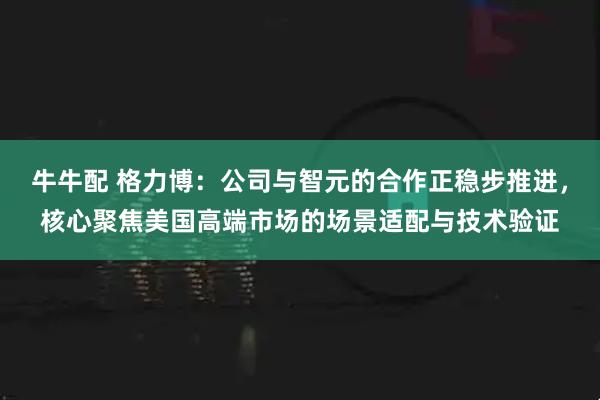 牛牛配 格力博：公司与智元的合作正稳步推进，核心聚焦美国高端市场的场景适配与技术验证