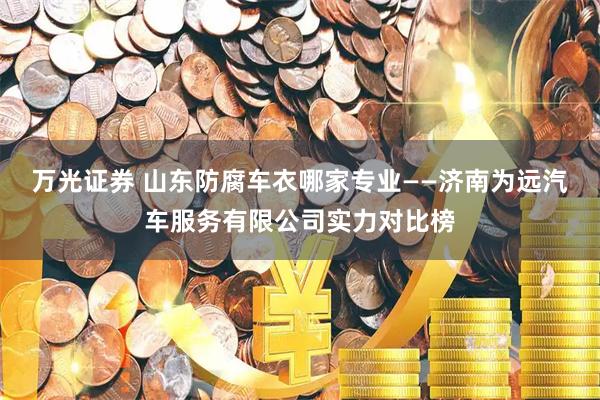 万光证券 山东防腐车衣哪家专业——济南为远汽车服务有限公司实力对比榜