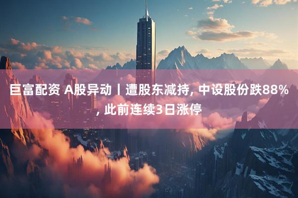 巨富配资 A股异动丨遭股东减持, 中设股份跌88%, 此前连续3日涨停