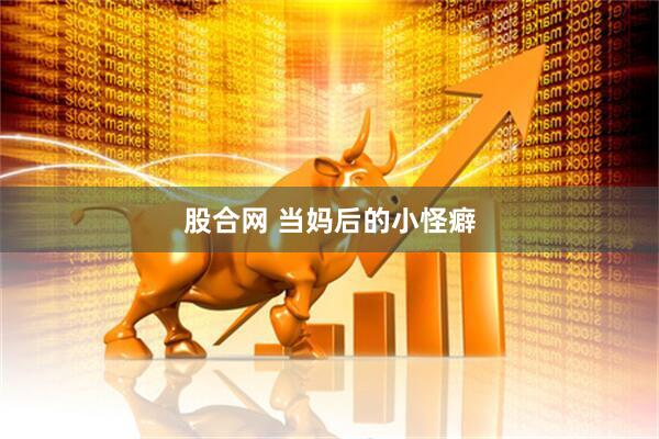 股合网 当妈后的小怪癖