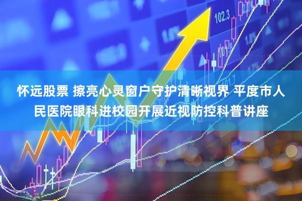 怀远股票 擦亮心灵窗户守护清晰视界 平度市人民医院眼科进校园开展近视防控科普讲座