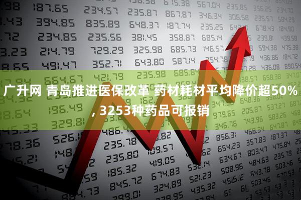 广升网 青岛推进医保改革 药材耗材平均降价超50%, 3253种药品可报销